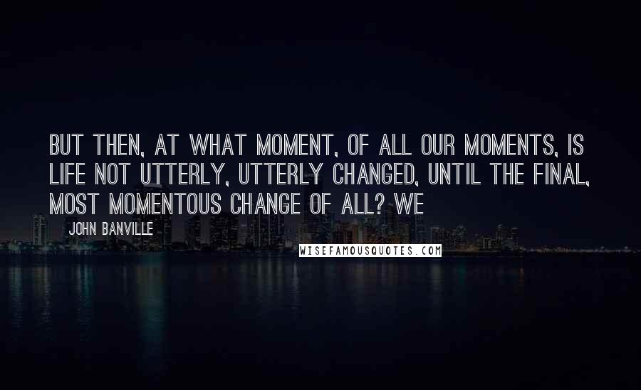 John Banville Quotes: But then, at what moment, of all our moments, is life not utterly, utterly changed, until the final, most momentous change of all? We