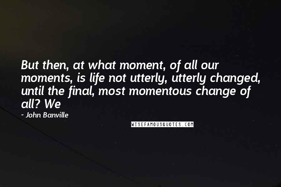 John Banville Quotes: But then, at what moment, of all our moments, is life not utterly, utterly changed, until the final, most momentous change of all? We