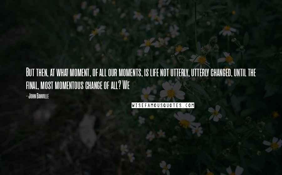 John Banville Quotes: But then, at what moment, of all our moments, is life not utterly, utterly changed, until the final, most momentous change of all? We