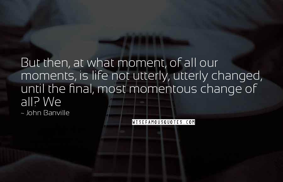 John Banville Quotes: But then, at what moment, of all our moments, is life not utterly, utterly changed, until the final, most momentous change of all? We