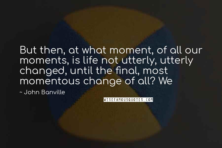 John Banville Quotes: But then, at what moment, of all our moments, is life not utterly, utterly changed, until the final, most momentous change of all? We