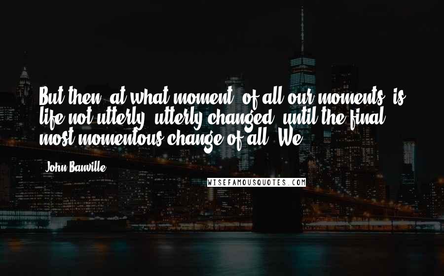 John Banville Quotes: But then, at what moment, of all our moments, is life not utterly, utterly changed, until the final, most momentous change of all? We