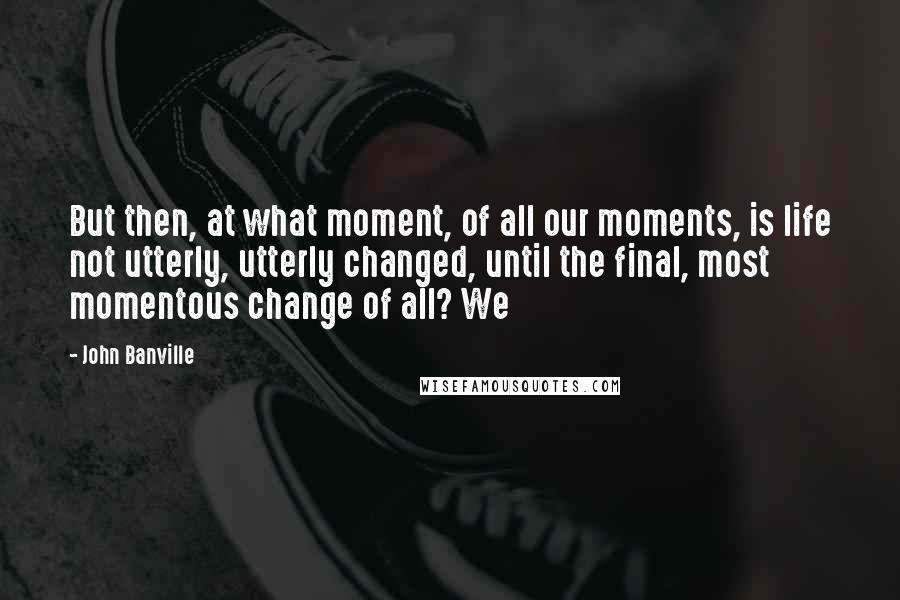 John Banville Quotes: But then, at what moment, of all our moments, is life not utterly, utterly changed, until the final, most momentous change of all? We