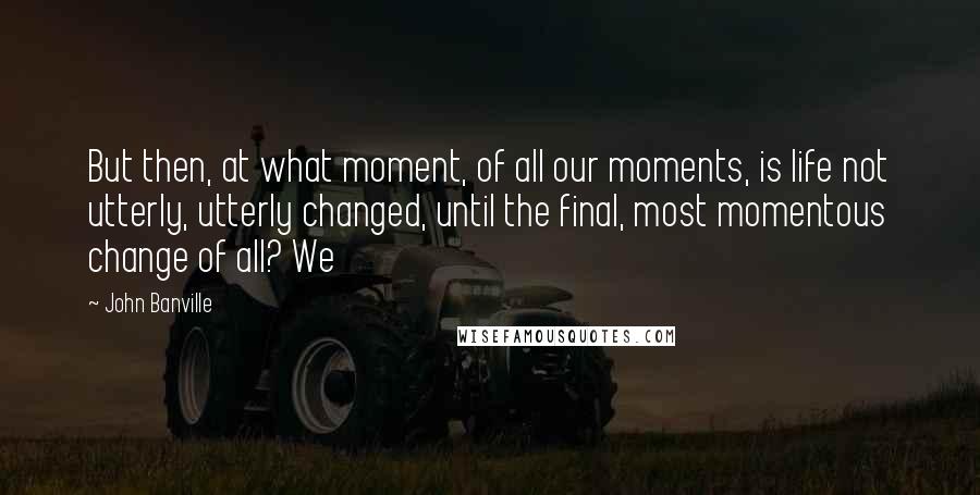 John Banville Quotes: But then, at what moment, of all our moments, is life not utterly, utterly changed, until the final, most momentous change of all? We