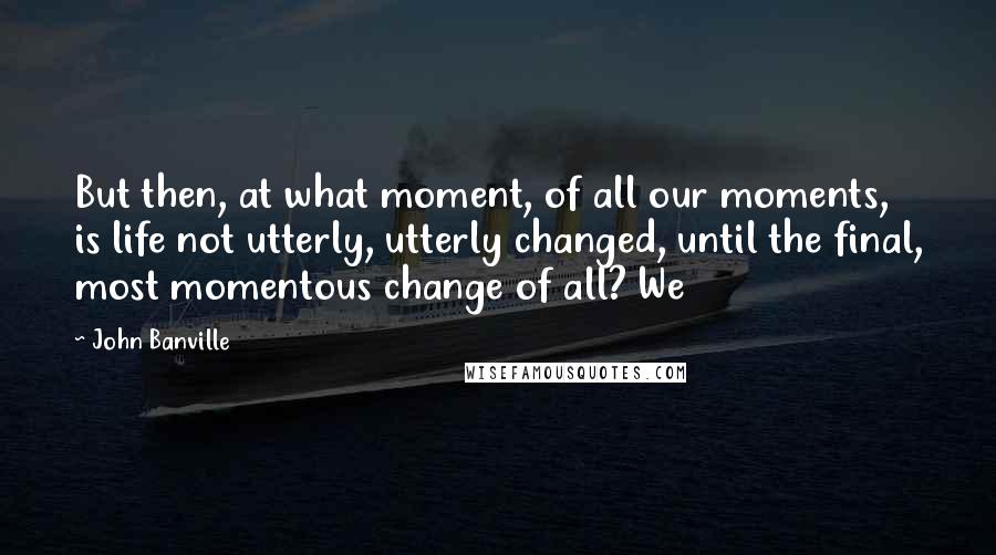 John Banville Quotes: But then, at what moment, of all our moments, is life not utterly, utterly changed, until the final, most momentous change of all? We