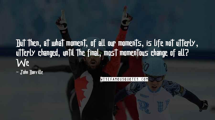 John Banville Quotes: But then, at what moment, of all our moments, is life not utterly, utterly changed, until the final, most momentous change of all? We