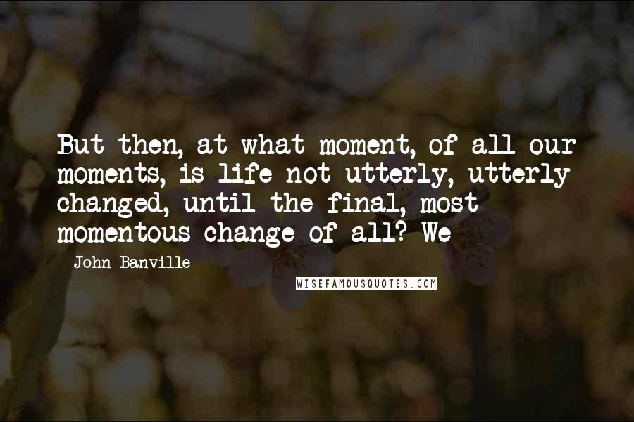 John Banville Quotes: But then, at what moment, of all our moments, is life not utterly, utterly changed, until the final, most momentous change of all? We