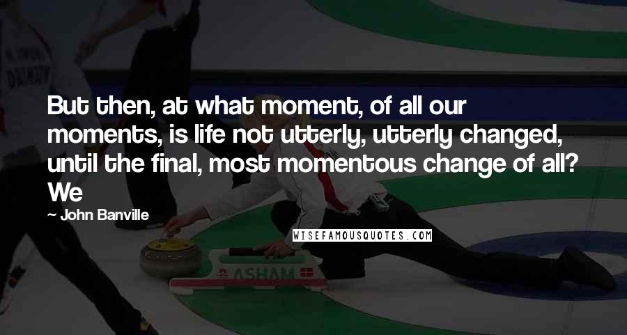 John Banville Quotes: But then, at what moment, of all our moments, is life not utterly, utterly changed, until the final, most momentous change of all? We