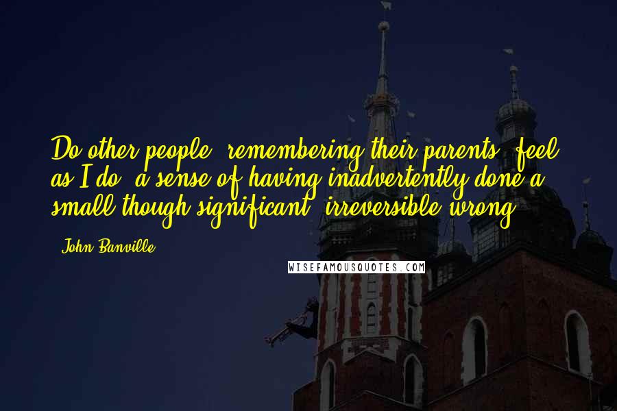 John Banville Quotes: Do other people, remembering their parents, feel, as I do, a sense of having inadvertently done a small though significant, irreversible wrong?