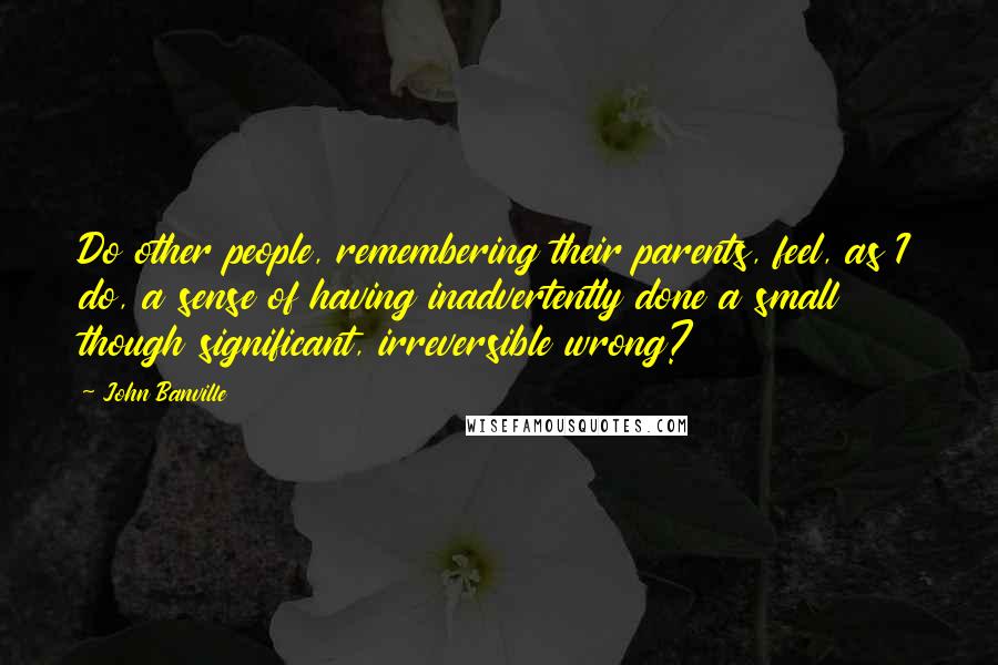 John Banville Quotes: Do other people, remembering their parents, feel, as I do, a sense of having inadvertently done a small though significant, irreversible wrong?