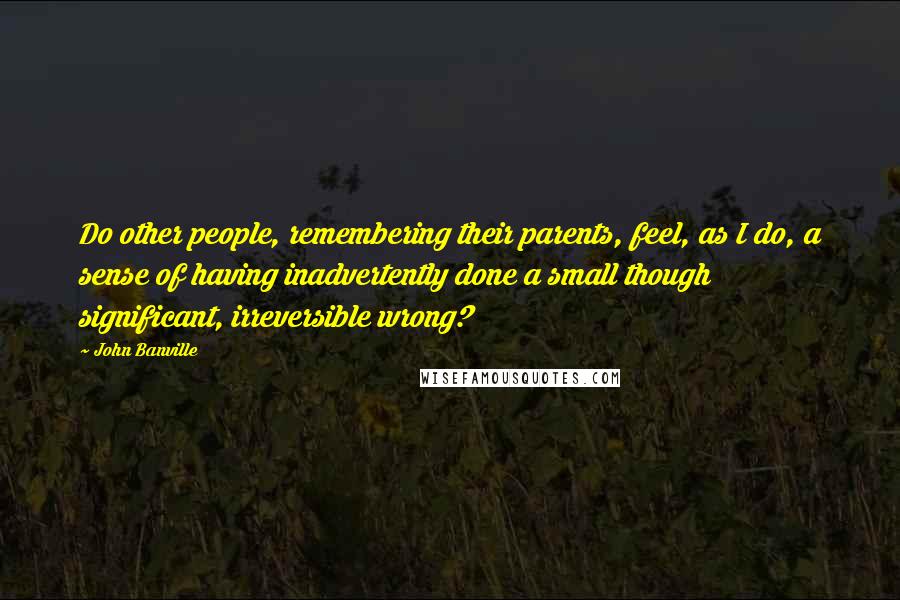 John Banville Quotes: Do other people, remembering their parents, feel, as I do, a sense of having inadvertently done a small though significant, irreversible wrong?