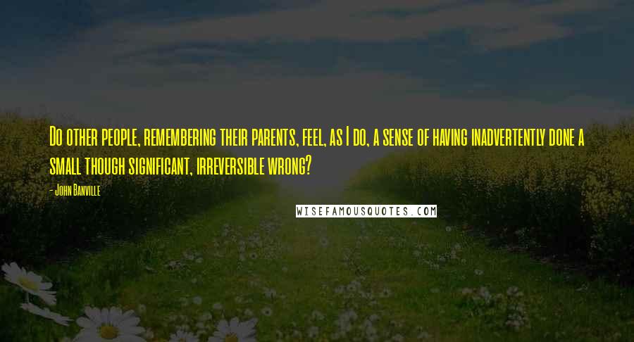 John Banville Quotes: Do other people, remembering their parents, feel, as I do, a sense of having inadvertently done a small though significant, irreversible wrong?