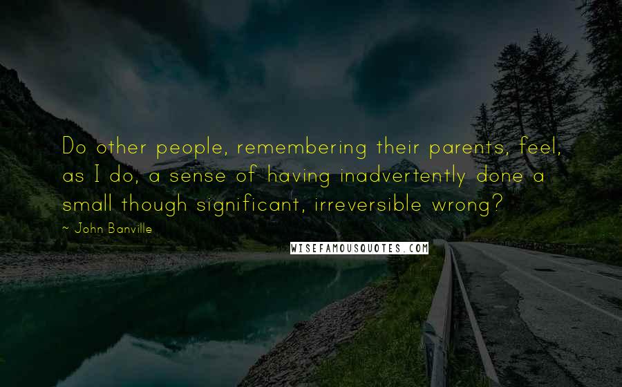 John Banville Quotes: Do other people, remembering their parents, feel, as I do, a sense of having inadvertently done a small though significant, irreversible wrong?