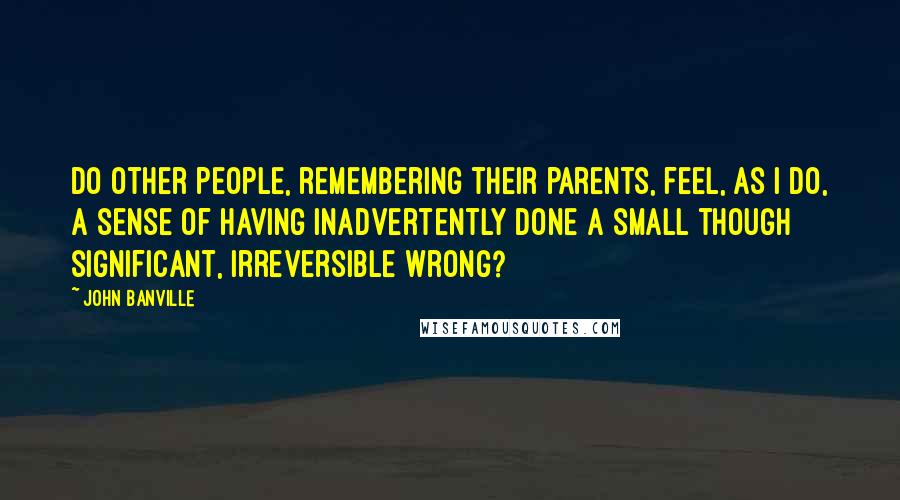 John Banville Quotes: Do other people, remembering their parents, feel, as I do, a sense of having inadvertently done a small though significant, irreversible wrong?