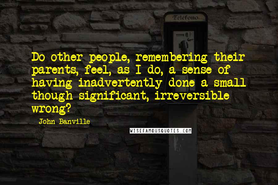 John Banville Quotes: Do other people, remembering their parents, feel, as I do, a sense of having inadvertently done a small though significant, irreversible wrong?