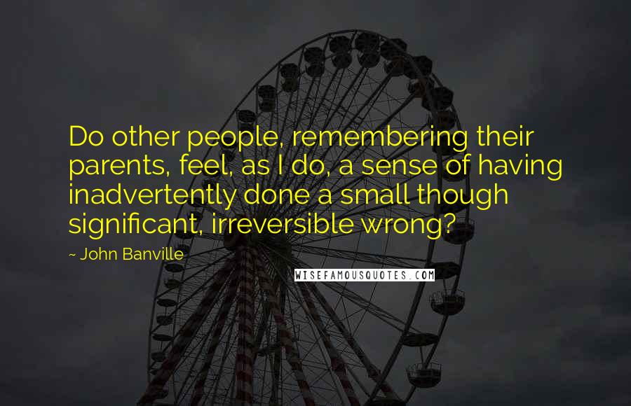 John Banville Quotes: Do other people, remembering their parents, feel, as I do, a sense of having inadvertently done a small though significant, irreversible wrong?