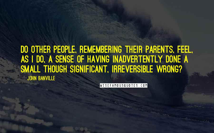 John Banville Quotes: Do other people, remembering their parents, feel, as I do, a sense of having inadvertently done a small though significant, irreversible wrong?