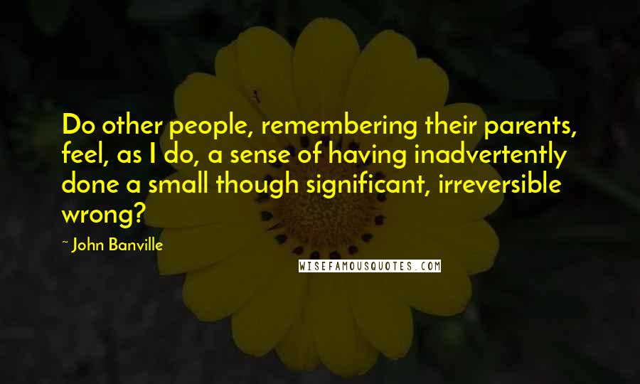 John Banville Quotes: Do other people, remembering their parents, feel, as I do, a sense of having inadvertently done a small though significant, irreversible wrong?