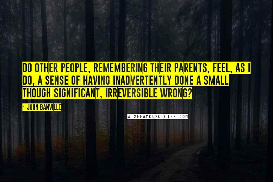 John Banville Quotes: Do other people, remembering their parents, feel, as I do, a sense of having inadvertently done a small though significant, irreversible wrong?