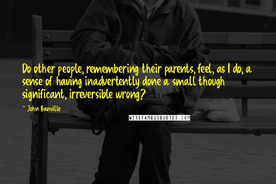 John Banville Quotes: Do other people, remembering their parents, feel, as I do, a sense of having inadvertently done a small though significant, irreversible wrong?