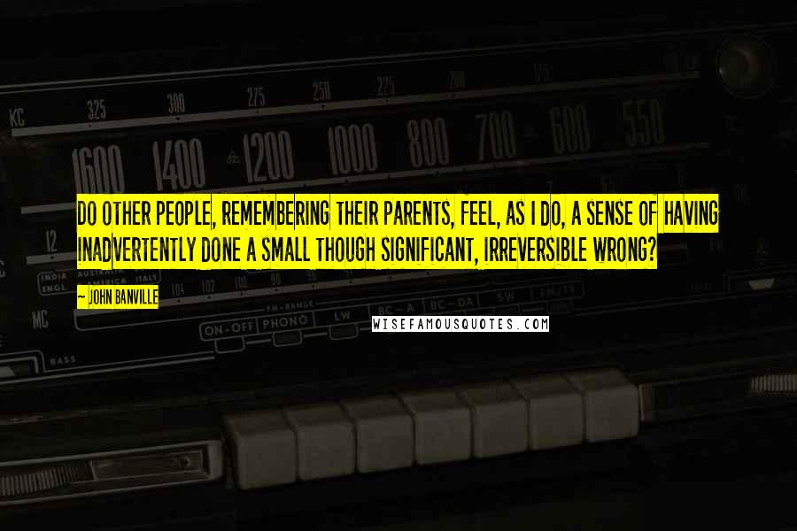 John Banville Quotes: Do other people, remembering their parents, feel, as I do, a sense of having inadvertently done a small though significant, irreversible wrong?