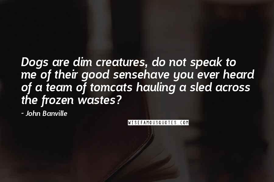 John Banville Quotes: Dogs are dim creatures, do not speak to me of their good sensehave you ever heard of a team of tomcats hauling a sled across the frozen wastes?