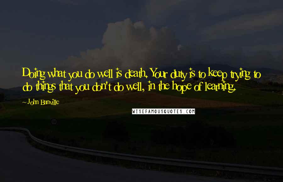 John Banville Quotes: Doing what you do well is death. Your duty is to keep trying to do things that you don't do well, in the hope of learning.