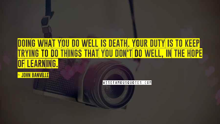 John Banville Quotes: Doing what you do well is death. Your duty is to keep trying to do things that you don't do well, in the hope of learning.