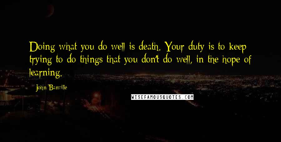 John Banville Quotes: Doing what you do well is death. Your duty is to keep trying to do things that you don't do well, in the hope of learning.