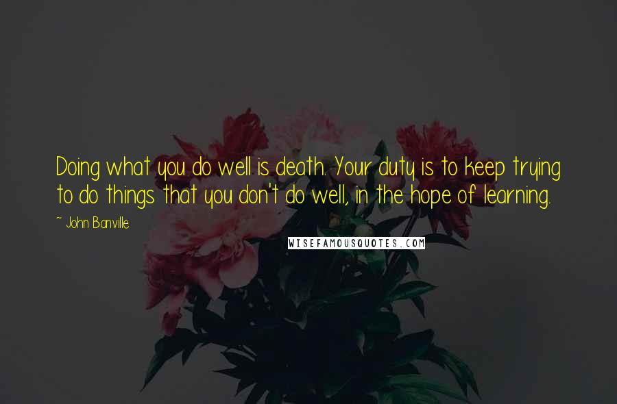 John Banville Quotes: Doing what you do well is death. Your duty is to keep trying to do things that you don't do well, in the hope of learning.