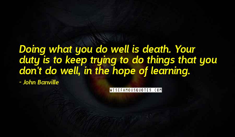 John Banville Quotes: Doing what you do well is death. Your duty is to keep trying to do things that you don't do well, in the hope of learning.