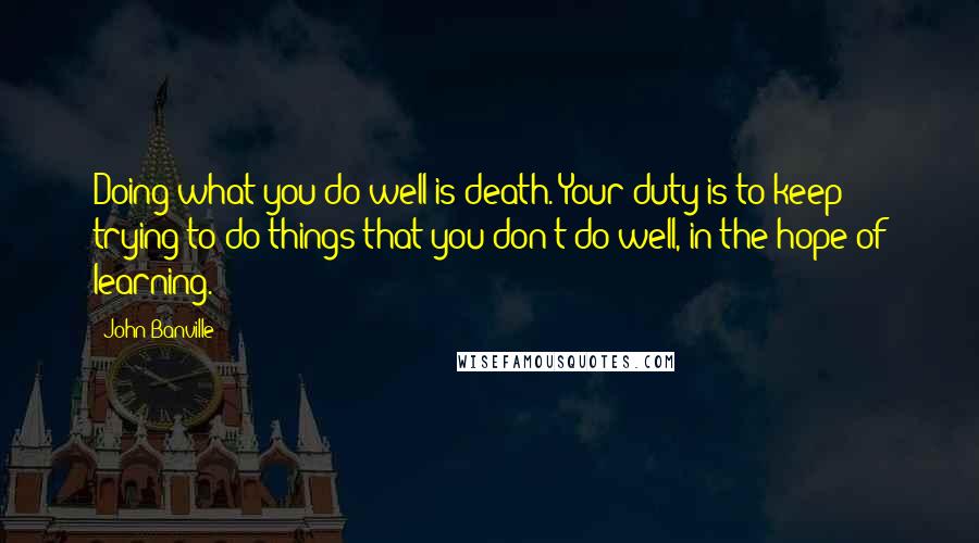 John Banville Quotes: Doing what you do well is death. Your duty is to keep trying to do things that you don't do well, in the hope of learning.