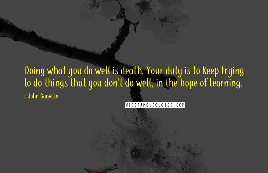 John Banville Quotes: Doing what you do well is death. Your duty is to keep trying to do things that you don't do well, in the hope of learning.