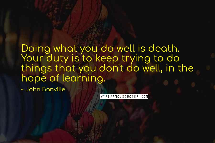 John Banville Quotes: Doing what you do well is death. Your duty is to keep trying to do things that you don't do well, in the hope of learning.