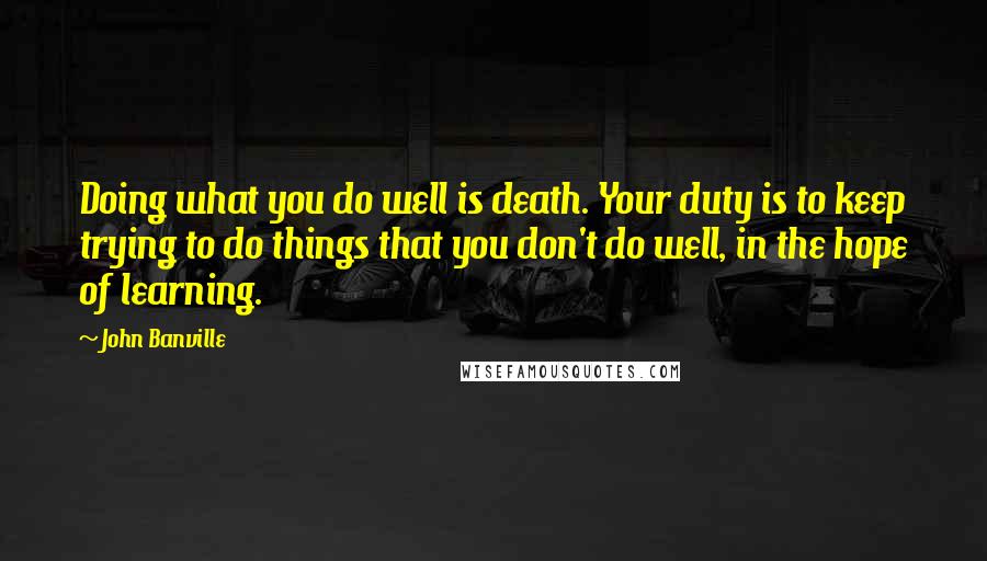 John Banville Quotes: Doing what you do well is death. Your duty is to keep trying to do things that you don't do well, in the hope of learning.