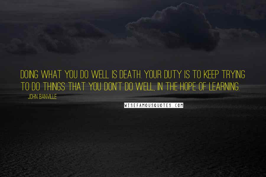John Banville Quotes: Doing what you do well is death. Your duty is to keep trying to do things that you don't do well, in the hope of learning.