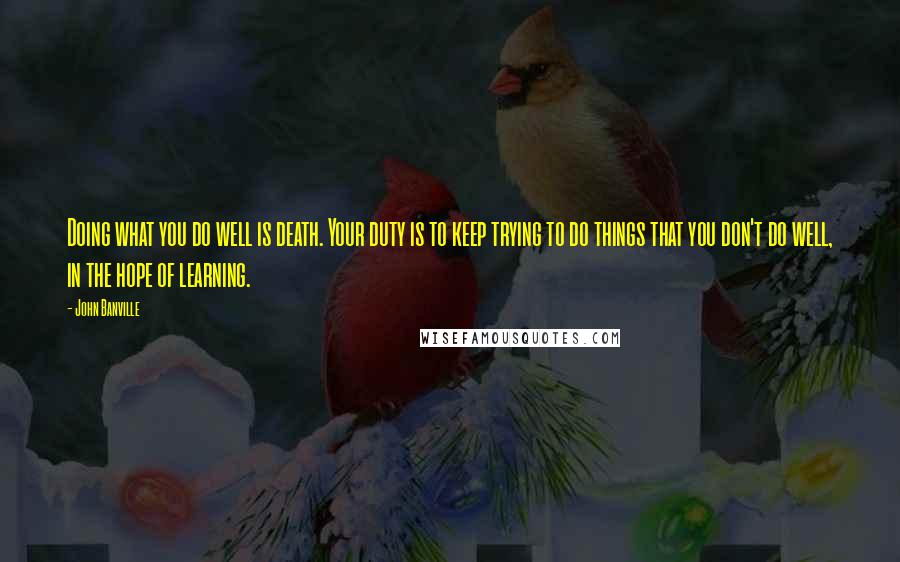 John Banville Quotes: Doing what you do well is death. Your duty is to keep trying to do things that you don't do well, in the hope of learning.