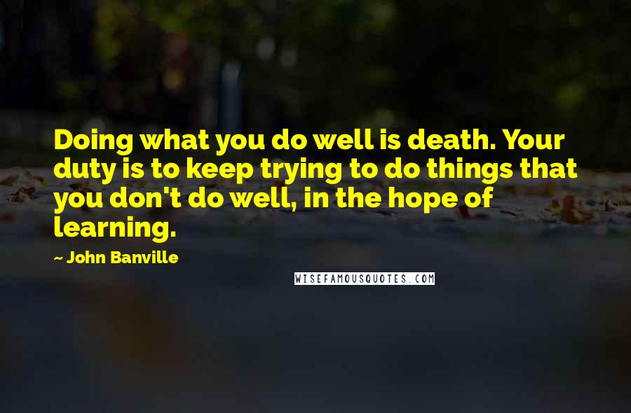 John Banville Quotes: Doing what you do well is death. Your duty is to keep trying to do things that you don't do well, in the hope of learning.