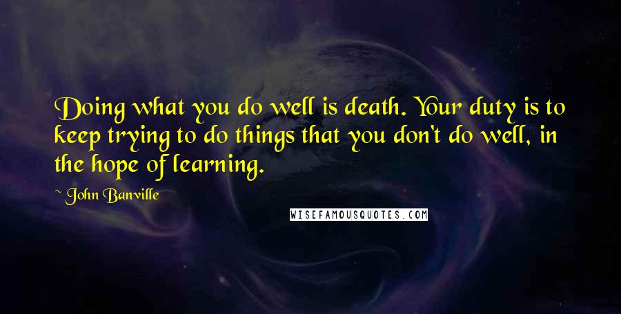 John Banville Quotes: Doing what you do well is death. Your duty is to keep trying to do things that you don't do well, in the hope of learning.