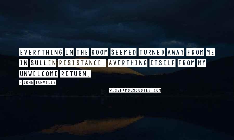 John Banville Quotes: Everything in the room seemed turned away from me in sullen resistance, averthing itself from my unwelcome return.