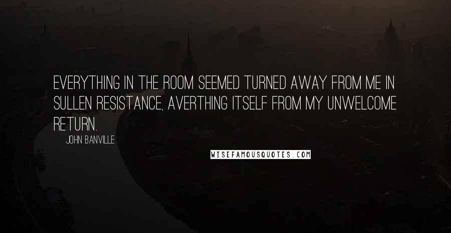 John Banville Quotes: Everything in the room seemed turned away from me in sullen resistance, averthing itself from my unwelcome return.