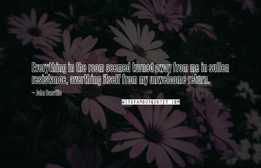 John Banville Quotes: Everything in the room seemed turned away from me in sullen resistance, averthing itself from my unwelcome return.