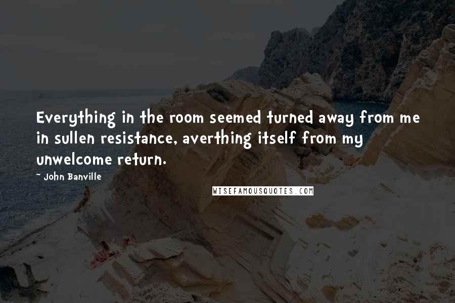 John Banville Quotes: Everything in the room seemed turned away from me in sullen resistance, averthing itself from my unwelcome return.