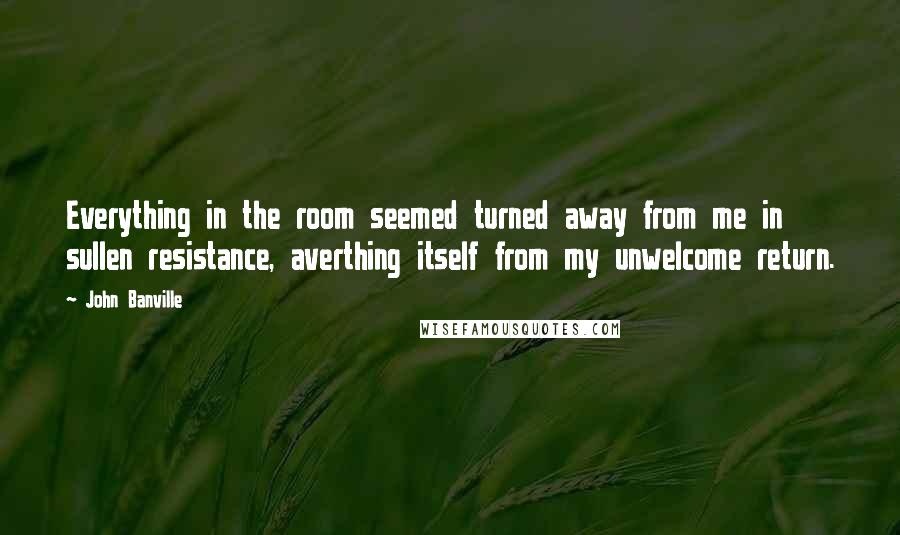 John Banville Quotes: Everything in the room seemed turned away from me in sullen resistance, averthing itself from my unwelcome return.