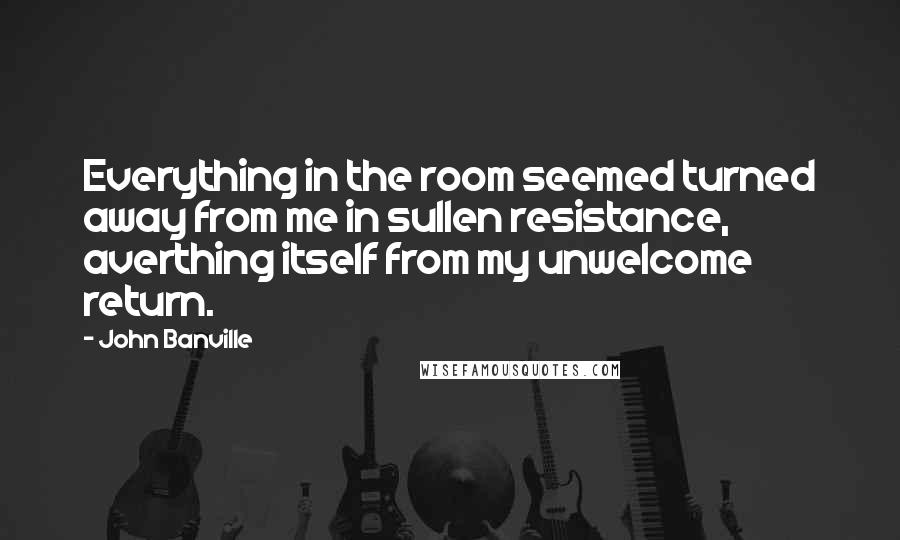 John Banville Quotes: Everything in the room seemed turned away from me in sullen resistance, averthing itself from my unwelcome return.