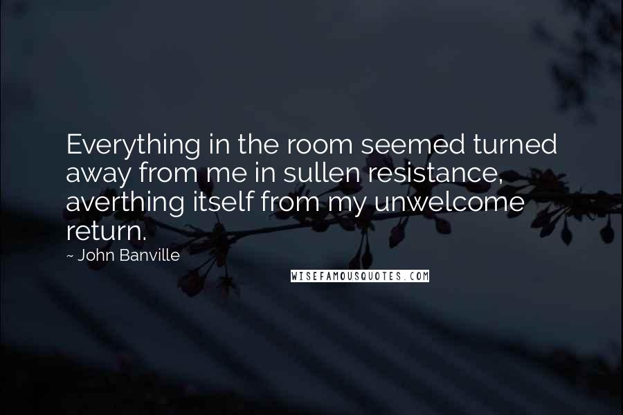 John Banville Quotes: Everything in the room seemed turned away from me in sullen resistance, averthing itself from my unwelcome return.