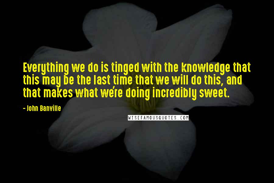 John Banville Quotes: Everything we do is tinged with the knowledge that this may be the last time that we will do this, and that makes what we're doing incredibly sweet.