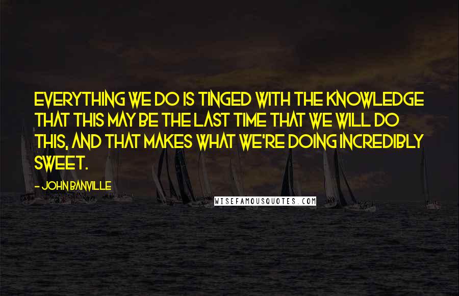 John Banville Quotes: Everything we do is tinged with the knowledge that this may be the last time that we will do this, and that makes what we're doing incredibly sweet.