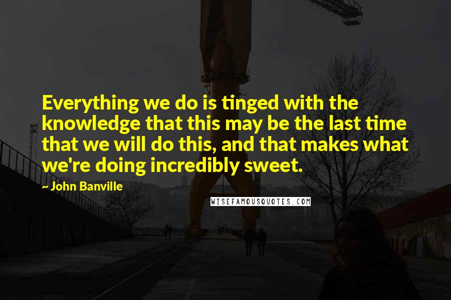 John Banville Quotes: Everything we do is tinged with the knowledge that this may be the last time that we will do this, and that makes what we're doing incredibly sweet.