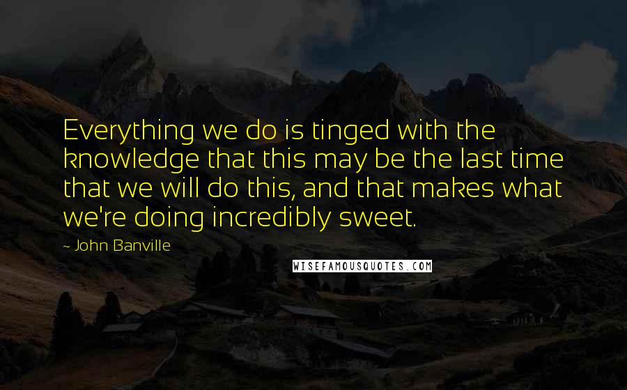 John Banville Quotes: Everything we do is tinged with the knowledge that this may be the last time that we will do this, and that makes what we're doing incredibly sweet.